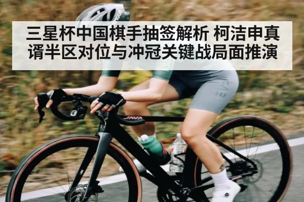 三星杯中国棋手抽签解析 柯洁申真谞半区对位与冲冠关键战局面推演（www.c7c7.app）
